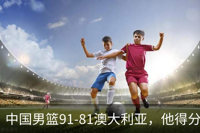 中国男篮91-81澳大利亚，他得分最高：单节轰13分 但不能过于高兴